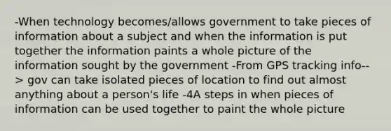 -When technology becomes/allows government to take pieces of information about a subject and when the information is put together the information paints a whole picture of the information sought by the government -From GPS tracking info--> gov can take isolated pieces of location to find out almost anything about a person's life -4A steps in when pieces of information can be used together to paint the whole picture