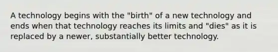 A technology begins with the "birth" of a new technology and ends when that technology reaches its limits and "dies" as it is replaced by a newer, substantially better technology.