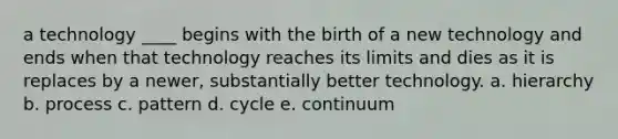 a technology ____ begins with the birth of a new technology and ends when that technology reaches its limits and dies as it is replaces by a newer, substantially better technology. a. hierarchy b. process c. pattern d. cycle e. continuum