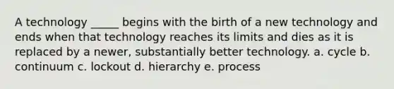 A technology _____ begins with the birth of a new technology and ends when that technology reaches its limits and dies as it is replaced by a newer, substantially better technology. a. cycle b. continuum c. lockout d. hierarchy e. process