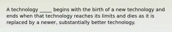 A technology _____ begins with the birth of a new technology and ends when that technology reaches its limits and dies as it is replaced by a newer, substantially better technology.