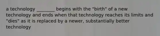 a technology ________ begins with the "birth" of a new technology and ends when that technology reaches its limits and "dies" as it is replaced by a newer, substantially better technology