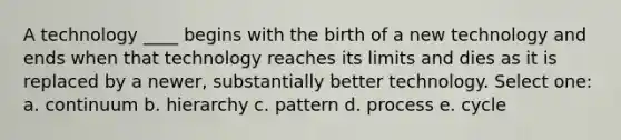 A technology ____ begins with the birth of a new technology and ends when that technology reaches its limits and dies as it is replaced by a newer, substantially better technology. Select one: a. continuum b. hierarchy c. pattern d. process e. cycle