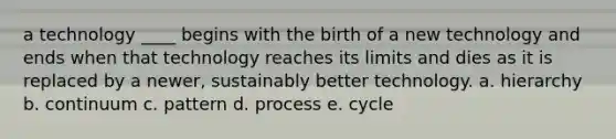 a technology ____ begins with the birth of a new technology and ends when that technology reaches its limits and dies as it is replaced by a newer, sustainably better technology. a. hierarchy b. continuum c. pattern d. process e. cycle