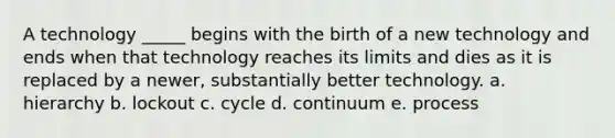 A technology _____ begins with the birth of a new technology and ends when that technology reaches its limits and dies as it is replaced by a newer, substantially better technology. a. hierarchy b. lockout c. cycle d. continuum e. process