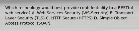 Which technology would best provide confidentiality to a RESTful web service? A. Web Services Security (WS-Security) B. Transport Layer Security (TLS) C. HTTP Secure (HTTPS) D. Simple Object Access Protocol (SOAP)