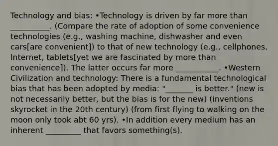 Technology and bias: •Technology is driven by far more than __________. (Compare the rate of adoption of some convenience technologies (e.g., washing machine, dishwasher and even cars[are convenient]) to that of new technology (e.g., cellphones, Internet, tablets[yet we are fascinated by more than convenience]). The latter occurs far more ___________. •Western Civilization and technology: There is a fundamental technological bias that has been adopted by media: "_______ is better." (new is not necessarily better, but the bias is for the new) (inventions skyrocket in the 20th century) (from first flying to walking on the moon only took abt 60 yrs). •In addition every medium has an inherent _________ that favors something(s).