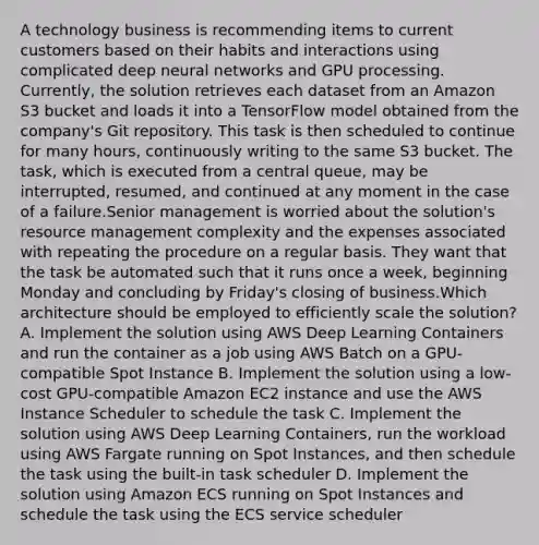 A technology business is recommending items to current customers based on their habits and interactions using complicated deep neural networks and GPU processing. Currently, the solution retrieves each dataset from an Amazon S3 bucket and loads it into a TensorFlow model obtained from the company's Git repository. This task is then scheduled to continue for many hours, continuously writing to the same S3 bucket. The task, which is executed from a central queue, may be interrupted, resumed, and continued at any moment in the case of a failure.Senior management is worried about the solution's resource management complexity and the expenses associated with repeating the procedure on a regular basis. They want that the task be automated such that it runs once a week, beginning Monday and concluding by Friday's closing of business.Which architecture should be employed to efficiently scale the solution? A. Implement the solution using AWS Deep Learning Containers and run the container as a job using AWS Batch on a GPU-compatible Spot Instance B. Implement the solution using a low-cost GPU-compatible Amazon EC2 instance and use the AWS Instance Scheduler to schedule the task C. Implement the solution using AWS Deep Learning Containers, run the workload using AWS Fargate running on Spot Instances, and then schedule the task using the built-in task scheduler D. Implement the solution using Amazon ECS running on Spot Instances and schedule the task using the ECS service scheduler