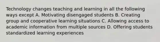 Technology changes teaching and learning in all the following ways except A. Motivating disengaged students B. Creating group and cooperative learning situations C. Allowing access to academic information from multiple sources D. Offering students standardized learning experiences