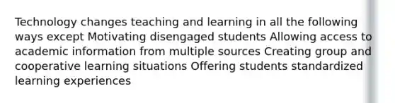 Technology changes teaching and learning in all the following ways except Motivating disengaged students Allowing access to academic information from multiple sources Creating group and cooperative learning situations Offering students standardized learning experiences