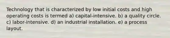 Technology that is characterized by low initial costs and high operating costs is termed a) capital-intensive. b) a quality circle. c) labor-intensive. d) an industrial installation. e) a process layout.