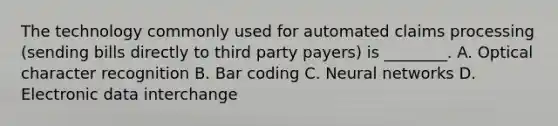 The technology commonly used for automated claims processing (sending bills directly to third party payers) is ________. A. Optical character recognition B. Bar coding C. Neural networks D. Electronic data interchange