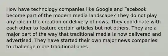 How have technology companies like Google and Facebook become part of the modern media landscape? They do not play any role in the creation or delivery of news. They coordinate with each other to feature certain articles but not others. They are a major part of the way that traditional media is now delivered and advertised. They have started their own major news companies to challenge more traditional ones.