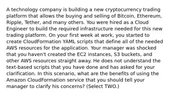 A technology company is building a new cryptocurrency trading platform that allows the buying and selling of Bitcoin, Ethereum, Ripple, Tether, and many others. You were hired as a Cloud Engineer to build the required infrastructure needed for this new trading platform. On your first week at work, you started to create CloudFormation YAML scripts that define all of the needed AWS resources for the application. Your manager was shocked that you haven't created the EC2 instances, S3 buckets, and other AWS resources straight away. He does not understand the text-based scripts that you have done and has asked for your clarification. In this scenario, what are the benefits of using the Amazon CloudFormation service that you should tell your manager to clarify his concerns? (Select TWO.)