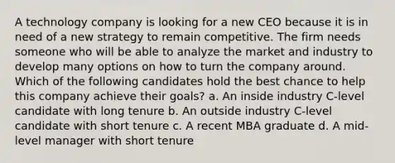 A technology company is looking for a new CEO because it is in need of a new strategy to remain competitive. The firm needs someone who will be able to analyze the market and industry to develop many options on how to turn the company around. Which of the following candidates hold the best chance to help this company achieve their goals? a. An inside industry C-level candidate with long tenure b. An outside industry C-level candidate with short tenure c. A recent MBA graduate d. A mid-level manager with short tenure