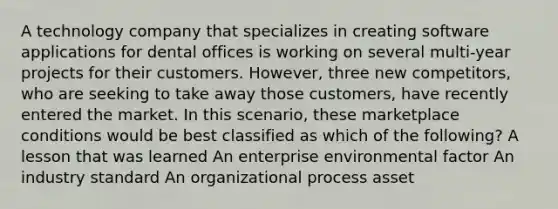 A technology company that specializes in creating software applications for dental offices is working on several multi-year projects for their customers. However, three new competitors, who are seeking to take away those customers, have recently entered the market. In this scenario, these marketplace conditions would be best classified as which of the following? A lesson that was learned An enterprise environmental factor An industry standard An organizational process asset