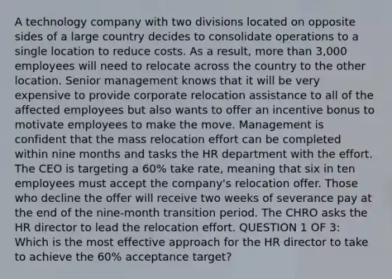 A technology company with two divisions located on opposite sides of a large country decides to consolidate operations to a single location to reduce costs. As a result, <a href='https://www.questionai.com/knowledge/keWHlEPx42-more-than' class='anchor-knowledge'>more than</a> 3,000 employees will need to relocate across the country to the other location. Senior management knows that it will be very expensive to provide corporate relocation assistance to all of the affected employees but also wants to offer an incentive bonus to motivate employees to make the move. Management is confident that the mass relocation effort can be completed within nine months and tasks the HR department with the effort. The CEO is targeting a 60% take rate, meaning that six in ten employees must accept the company's relocation offer. Those who decline the offer will receive two weeks of severance pay at the end of the nine-month transition period. The CHRO asks the HR director to lead the relocation effort. QUESTION 1 OF 3: Which is the most effective approach for the HR director to take to achieve the 60% acceptance target?