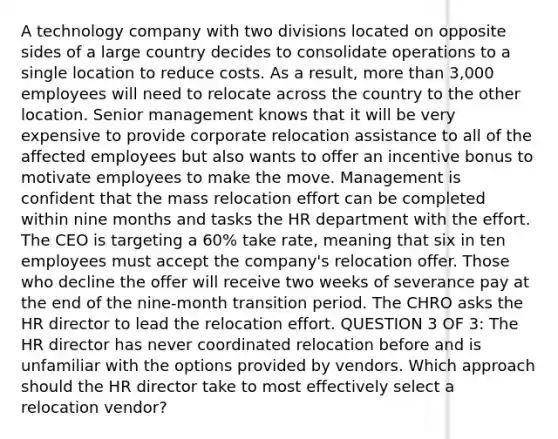 A technology company with two divisions located on opposite sides of a large country decides to consolidate operations to a single location to reduce costs. As a result, <a href='https://www.questionai.com/knowledge/keWHlEPx42-more-than' class='anchor-knowledge'>more than</a> 3,000 employees will need to relocate across the country to the other location. Senior management knows that it will be very expensive to provide corporate relocation assistance to all of the affected employees but also wants to offer an incentive bonus to motivate employees to make the move. Management is confident that the mass relocation effort can be completed within nine months and tasks the HR department with the effort. The CEO is targeting a 60% take rate, meaning that six in ten employees must accept the company's relocation offer. Those who decline the offer will receive two weeks of severance pay at the end of the nine-month transition period. The CHRO asks the HR director to lead the relocation effort. QUESTION 3 OF 3: The HR director has never coordinated relocation before and is unfamiliar with the options provided by vendors. Which approach should the HR director take to most effectively select a relocation vendor?