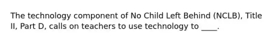 The technology component of No Child Left Behind (NCLB), Title II, Part D, calls on teachers to use technology to ____.