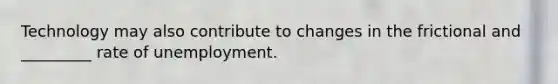 Technology may also contribute to changes in the frictional and _________ rate of unemployment.
