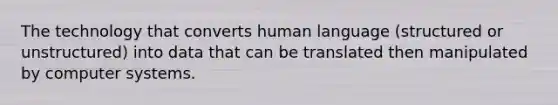 The technology that converts human language (structured or unstructured) into data that can be translated then manipulated by computer systems.