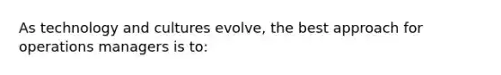 As technology and cultures evolve, the best approach for operations managers is to: