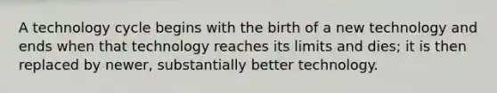 A technology cycle begins with the birth of a new technology and ends when that technology reaches its limits and dies; it is then replaced by newer, substantially better technology.