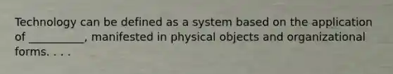 Technology can be defined as a system based on the application of __________, manifested in physical objects and organizational forms. . . .