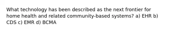 What technology has been described as the next frontier for home health and related community-based systems? a) EHR b) CDS c) EMR d) BCMA