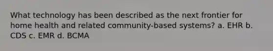 What technology has been described as the next frontier for home health and related community-based systems? a. EHR b. CDS c. EMR d. BCMA