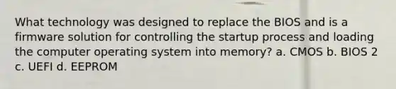 What technology was designed to replace the BIOS and is a firmware solution for controlling the startup process and loading the computer operating system into memory? a. CMOS b. BIOS 2 c. UEFI d. EEPROM