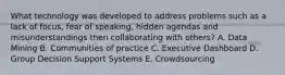 What technology was developed to address problems such as a lack of focus, fear of speaking, hidden agendas and misunderstandings then collaborating with others? A. Data Mining B. Communities of practice C. Executive Dashboard D. Group Decision Support Systems E. Crowdsourcing