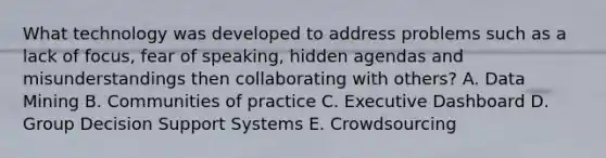 What technology was developed to address problems such as a lack of focus, fear of speaking, hidden agendas and misunderstandings then collaborating with others? A. Data Mining B. Communities of practice C. Executive Dashboard D. Group Decision Support Systems E. Crowdsourcing