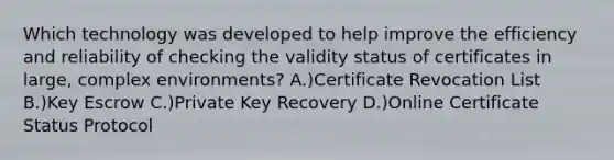 Which technology was developed to help improve the efficiency and reliability of checking the validity status of certificates in large, complex environments? A.)Certificate Revocation List B.)Key Escrow C.)Private Key Recovery D.)Online Certificate Status Protocol