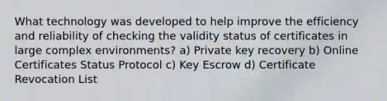 What technology was developed to help improve the efficiency and reliability of checking the validity status of certificates in large complex environments? a) Private key recovery b) Online Certificates Status Protocol c) Key Escrow d) Certificate Revocation List