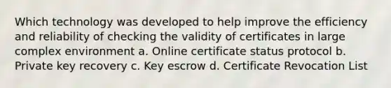 Which technology was developed to help improve the efficiency and reliability of checking the validity of certificates in large complex environment a. Online certificate status protocol b. Private key recovery c. Key escrow d. Certificate Revocation List