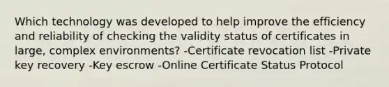 Which technology was developed to help improve the efficiency and reliability of checking the validity status of certificates in large, complex environments? -Certificate revocation list -Private key recovery -Key escrow -Online Certificate Status Protocol