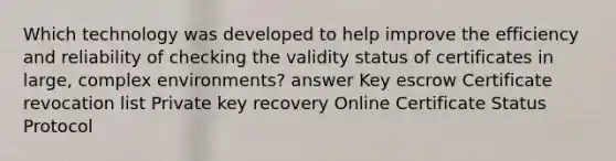 Which technology was developed to help improve the efficiency and reliability of checking the validity status of certificates in large, complex environments? answer Key escrow Certificate revocation list Private key recovery Online Certificate Status Protocol