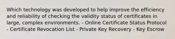 Which technology was developed to help improve the efficiency and reliability of checking the validity status of certificates in large, complex environments. - Online Certificate Status Protocol - Certificate Revocation List - Private Key Recovery - Key Escrow