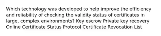 Which technology was developed to help improve the efficiency and reliability of checking the validity status of certificates in large, complex environments? Key escrow Private key recovery Online Certificate Status Protocol Certificate Revocation List