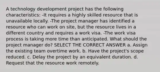 A technology development project has the following characteristics: -It requires a highly skilled resource that is unavailable locally. -The project manager has identified a resource who can work on site, but the resource lives in a different country and requires a work visa. -The work visa process is taking more time than anticipated. What should the project manager do? SELECT THE CORRECT ANSWER a. Assign the existing team overtime work. b. Have the project's scope reduced. c. Delay the project by an equivalent duration. d. Request that the resource work remotely.