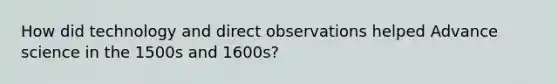 How did technology and direct observations helped Advance science in the 1500s and 1600s?