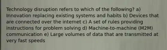 Technology disruption refers to which of the following? a) Innovation replacing existing systems and habits b) Devices that are connected over the internet c) A set of rules providing instructions for problem solving d) Machine-to-machine (M2M) communication e) Large volumes of data that are transmitted at very fast speeds