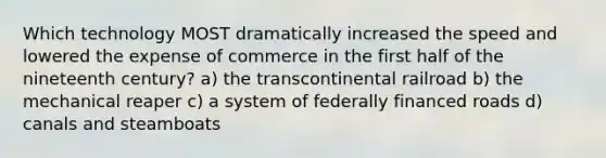 Which technology MOST dramatically increased the speed and lowered the expense of commerce in the first half of the nineteenth century? a) the transcontinental railroad b) the mechanical reaper c) a system of federally financed roads d) canals and steamboats