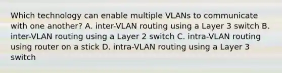 Which technology can enable multiple VLANs to communicate with one another? A. inter-VLAN routing using a Layer 3 switch B. inter-VLAN routing using a Layer 2 switch C. intra-VLAN routing using router on a stick D. intra-VLAN routing using a Layer 3 switch