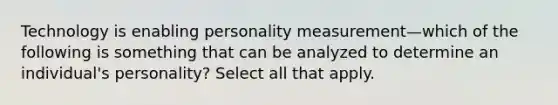 Technology is enabling personality measurement—which of the following is something that can be analyzed to determine an individual's personality? Select all that apply.