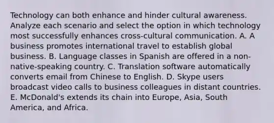 Technology can both enhance and hinder cultural awareness. Analyze each scenario and select the option in which technology most successfully enhances​ cross-cultural communication. A. A business promotes international travel to establish global business. B. Language classes in Spanish are offered in a​ non-native-speaking country. C. Translation software automatically converts email from Chinese to English. D. Skype users broadcast video calls to business colleagues in distant countries. E. McDonald's extends its chain into​ Europe, Asia, South​ America, and Africa.