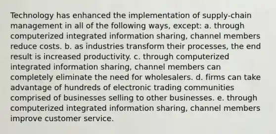 Technology has enhanced the implementation of supply-chain management in all of the following ways, except: a. through computerized integrated information sharing, channel members reduce costs. b. as industries transform their processes, the end result is increased productivity. c. through computerized integrated information sharing, channel members can completely eliminate the need for wholesalers. d. firms can take advantage of hundreds of electronic trading communities comprised of businesses selling to other businesses. e. through computerized integrated information sharing, channel members improve customer service.