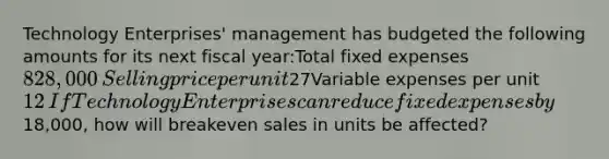 Technology Enterprises' management has budgeted the following amounts for its next fiscal year:Total fixed expenses828,000​Selling price per unit27​Variable expenses per unit12​If Technology Enterprises can reduce fixed expenses by18,000, how will breakeven sales in units be affected?