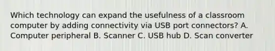 Which technology can expand the usefulness of a classroom computer by adding connectivity via USB port connectors? A. Computer peripheral B. Scanner C. USB hub D. Scan converter